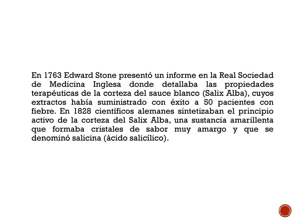 En 1763 Edward Stone presentó un informe en la Real Sociedad de Medicina Inglesa donde detallaba las propiedades terapéuticas de la corteza del sauce blanco (Salix Alba), cuyos extractos había suministrado con éxito a 50 pacientes con fiebre.