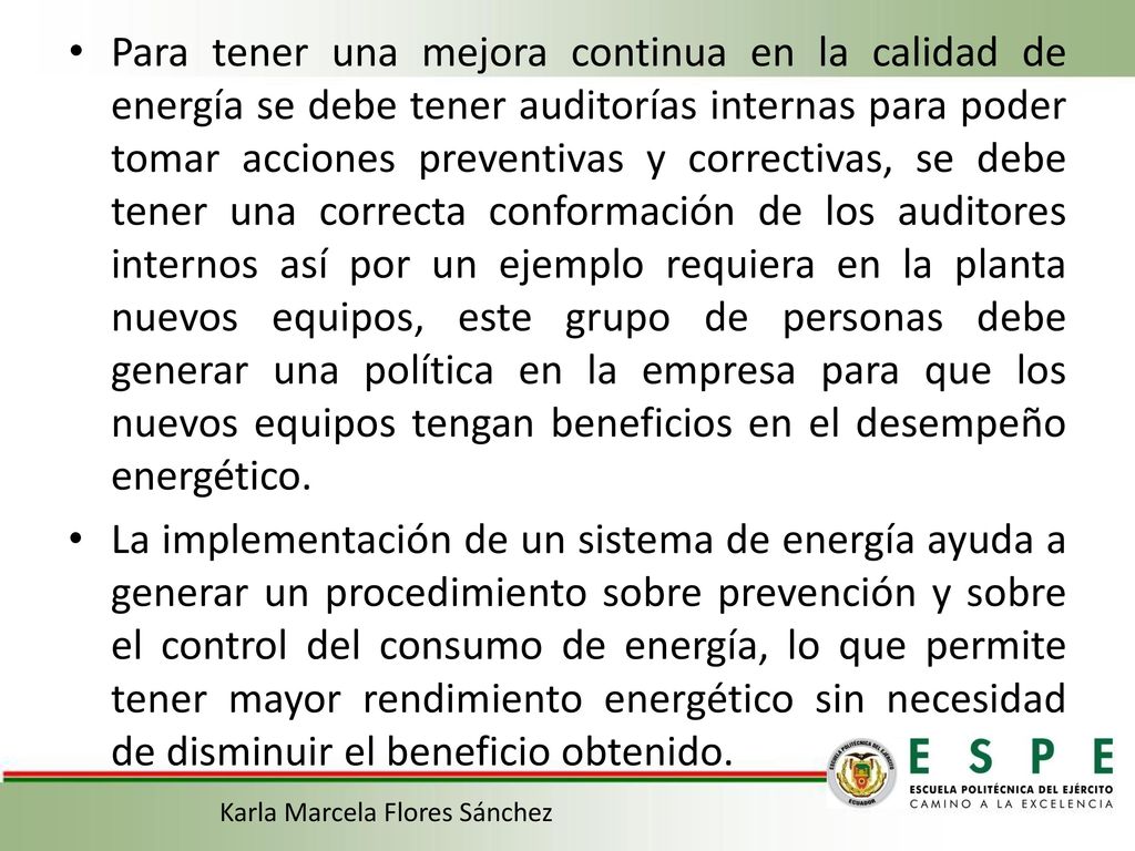 Para tener una mejora continua en la calidad de energía se debe tener auditorías internas para poder tomar acciones preventivas y correctivas, se debe tener una correcta conformación de los auditores internos así por un ejemplo requiera en la planta nuevos equipos, este grupo de personas debe generar una política en la empresa para que los nuevos equipos tengan beneficios en el desempeño energético.