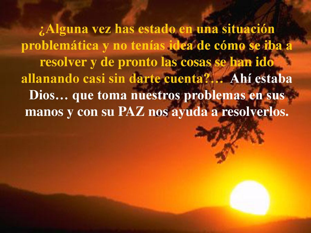 ¿Alguna vez has estado en una situación problemática y no tenías idea de cómo se iba a resolver y de pronto las cosas se han ido allanando casi sin darte cuenta … Ahí estaba Dios… que toma nuestros problemas en sus manos y con su PAZ nos ayuda a resolverlos.