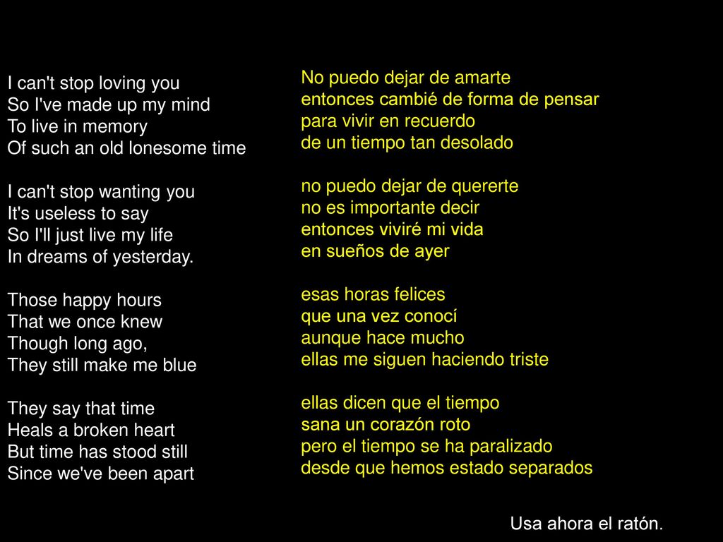 No puedo dejar de amarte entonces cambié de forma de pensar para vivir en recuerdo de un tiempo tan desolado no puedo dejar de quererte no es importante decir entonces viviré mi vida en sueños de ayer esas horas felices que una vez conocí aunque hace mucho ellas me siguen haciendo triste ellas dicen que el tiempo sana un corazón roto pero el tiempo se ha paralizado desde que hemos estado separados