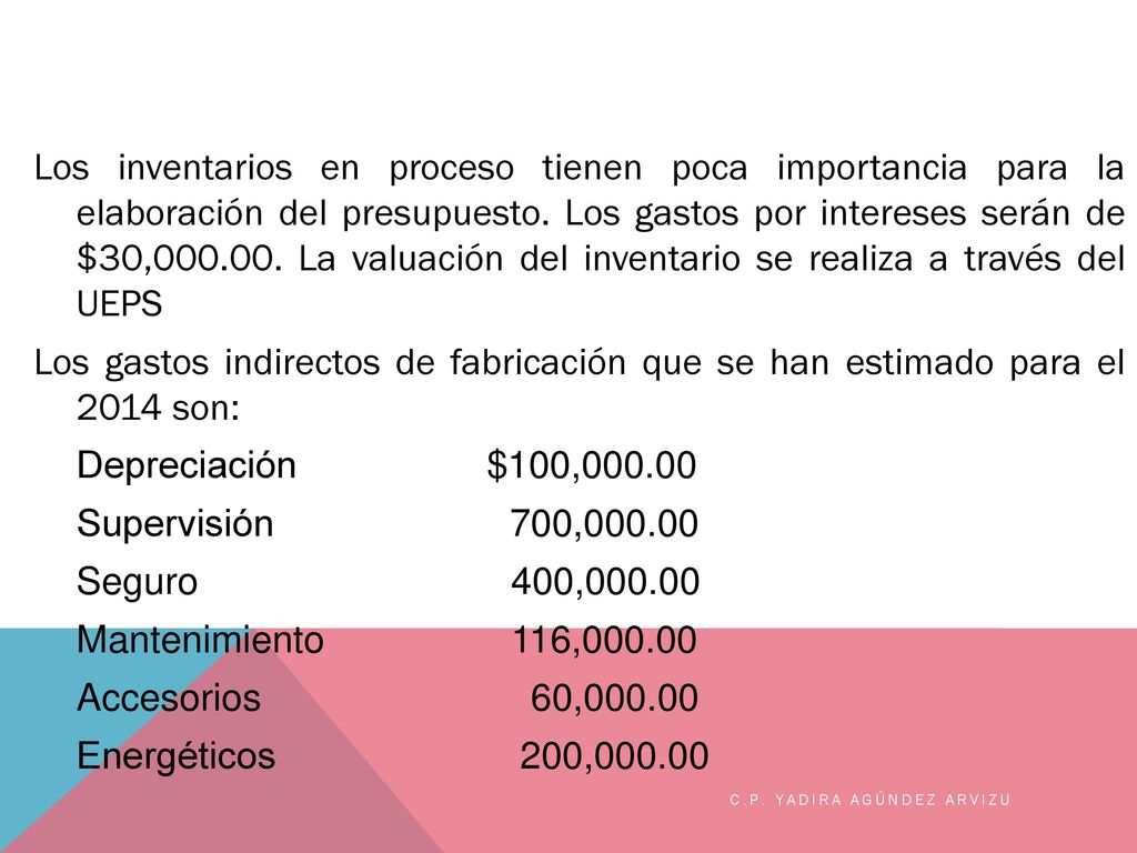 Los inventarios en proceso tienen poca importancia para la elaboración del presupuesto. Los gastos por intereses serán de $30, La valuación del inventario se realiza a través del UEPS Los gastos indirectos de fabricación que se han estimado para el 2014 son: Depreciación $100, Supervisión 700, Seguro 400, Mantenimiento 116, Accesorios 60, Energéticos 200,