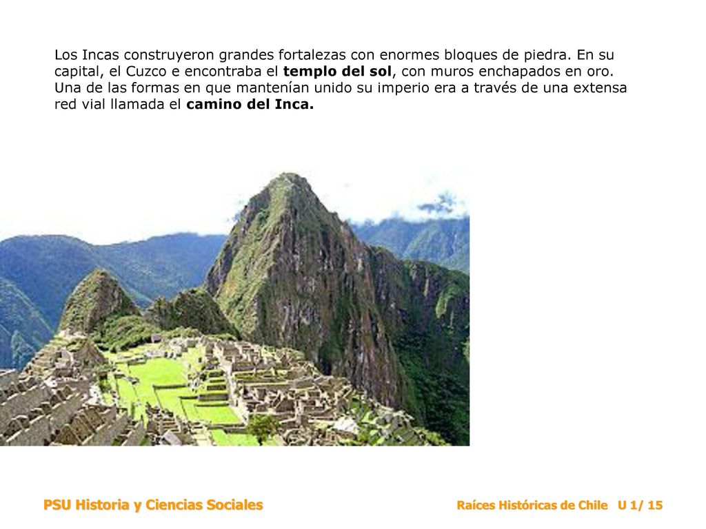 Los Incas construyeron grandes fortalezas con enormes bloques de piedra. En su capital, el Cuzco e encontraba el templo del sol, con muros enchapados en oro. Una de las formas en que mantenían unido su imperio era a través de una extensa red vial llamada el camino del Inca.