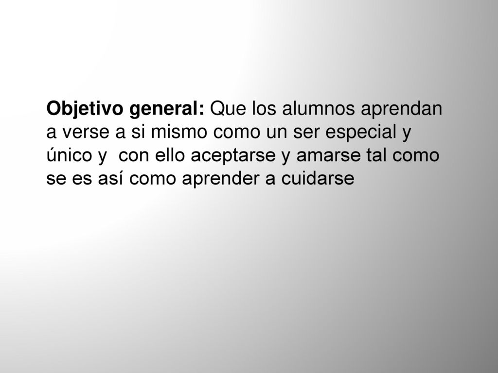 Objetivo general: Que los alumnos aprendan a verse a si mismo como un ser especial y único y con ello aceptarse y amarse tal como se es así como aprender a cuidarse