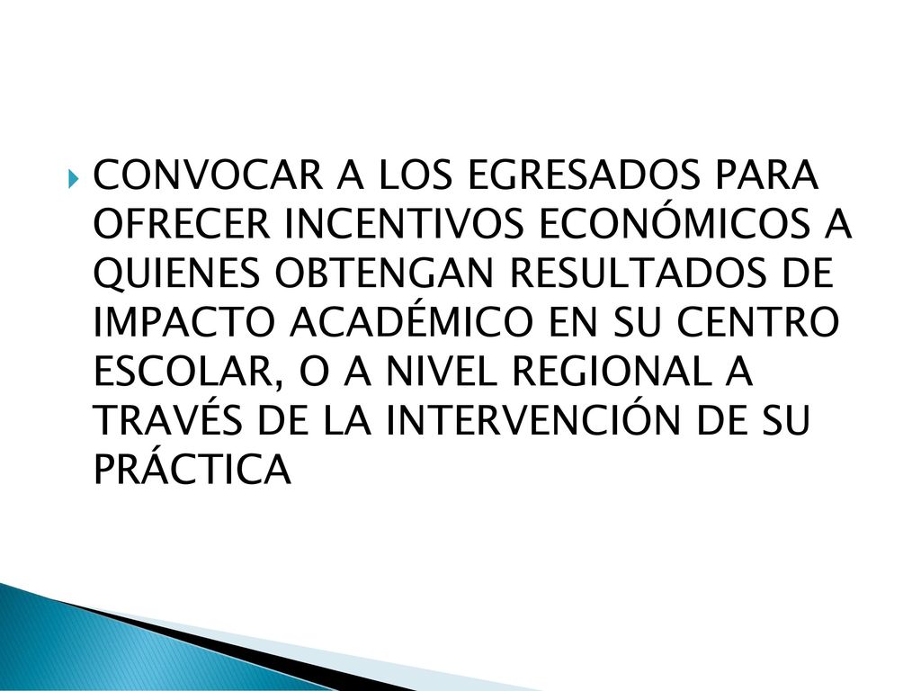 CONVOCAR A LOS EGRESADOS PARA OFRECER INCENTIVOS ECONÓMICOS A QUIENES OBTENGAN RESULTADOS DE IMPACTO ACADÉMICO EN SU CENTRO ESCOLAR, O A NIVEL REGIONAL A TRAVÉS DE LA INTERVENCIÓN DE SU PRÁCTICA