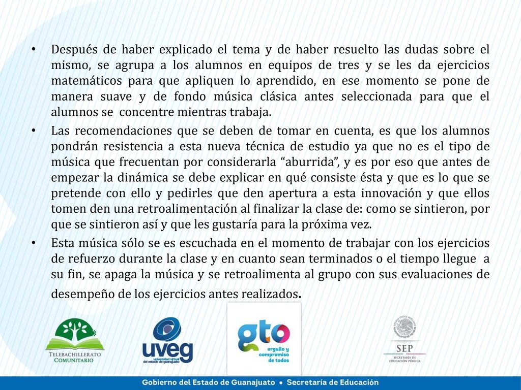 Después de haber explicado el tema y de haber resuelto las dudas sobre el mismo, se agrupa a los alumnos en equipos de tres y se les da ejercicios matemáticos para que apliquen lo aprendido, en ese momento se pone de manera suave y de fondo música clásica antes seleccionada para que el alumnos se concentre mientras trabaja.