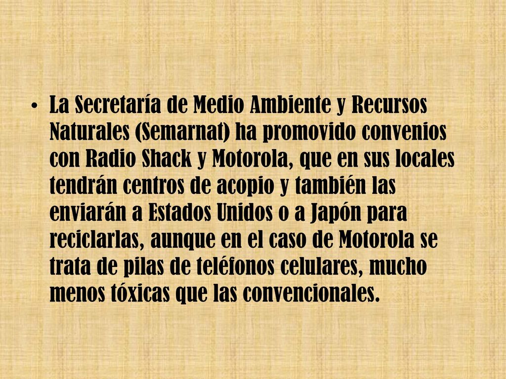 La Secretaría de Medio Ambiente y Recursos Naturales (Semarnat) ha promovido convenios con Radio Shack y Motorola, que en sus locales tendrán centros de acopio y también las enviarán a Estados Unidos o a Japón para reciclarlas, aunque en el caso de Motorola se trata de pilas de teléfonos celulares, mucho menos tóxicas que las convencionales.