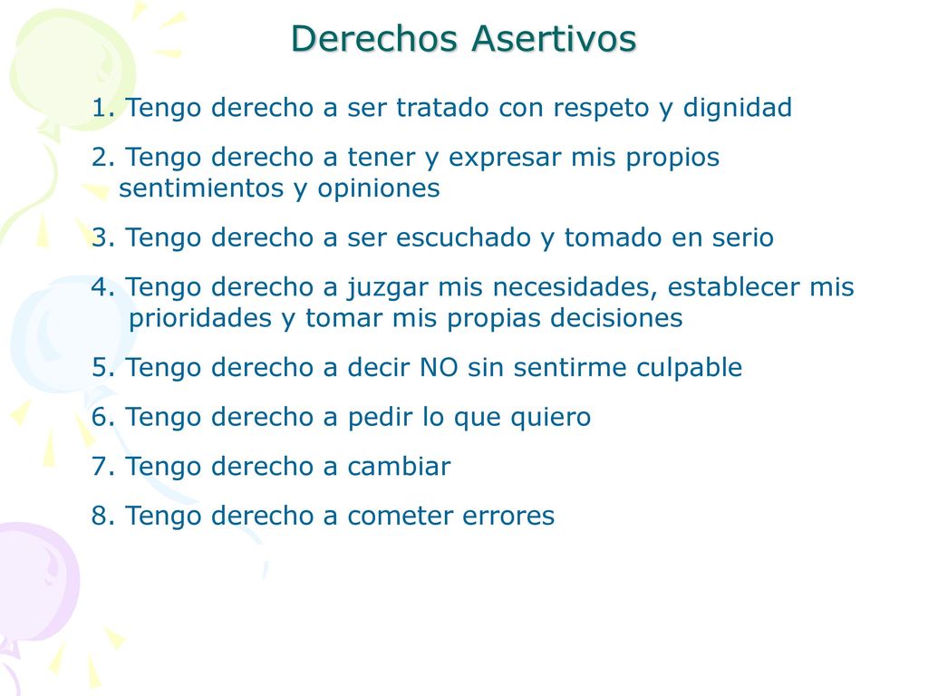 Derechos Asertivos 1. Tengo derecho a ser tratado con respeto y dignidad 2. Tengo derecho a tener y expresar mis propios.