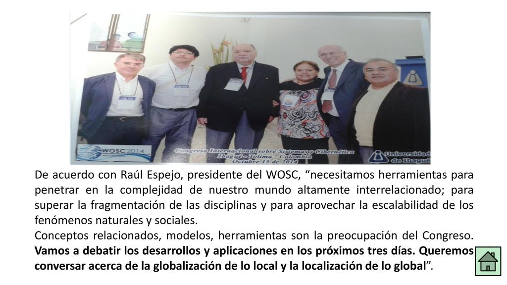 De acuerdo con Raúl Espejo, presidente del WOSC, necesitamos herramientas para penetrar en la complejidad de nuestro mundo altamente interrelacionado; para superar la fragmentación de las disciplinas y para aprovechar la escalabilidad de los fenómenos naturales y sociales.
