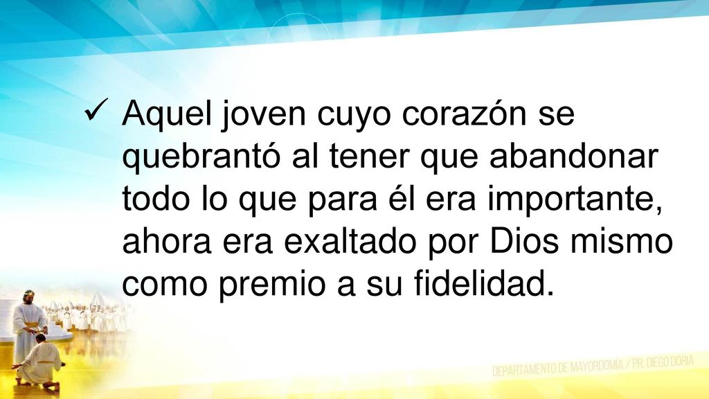 Aquel joven cuyo corazón se quebrantó al tener que abandonar todo lo que para él era importante, ahora era exaltado por Dios mismo como premio a su fidelidad.