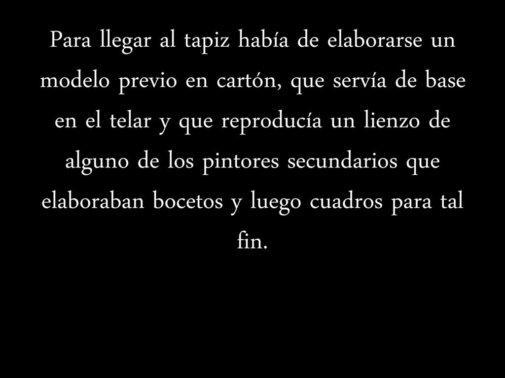 Para llegar al tapiz había de elaborarse un modelo previo en cartón, que servía de base en el telar y que reproducía un lienzo de alguno de los pintores secundarios que elaboraban bocetos y luego cuadros para tal fin.