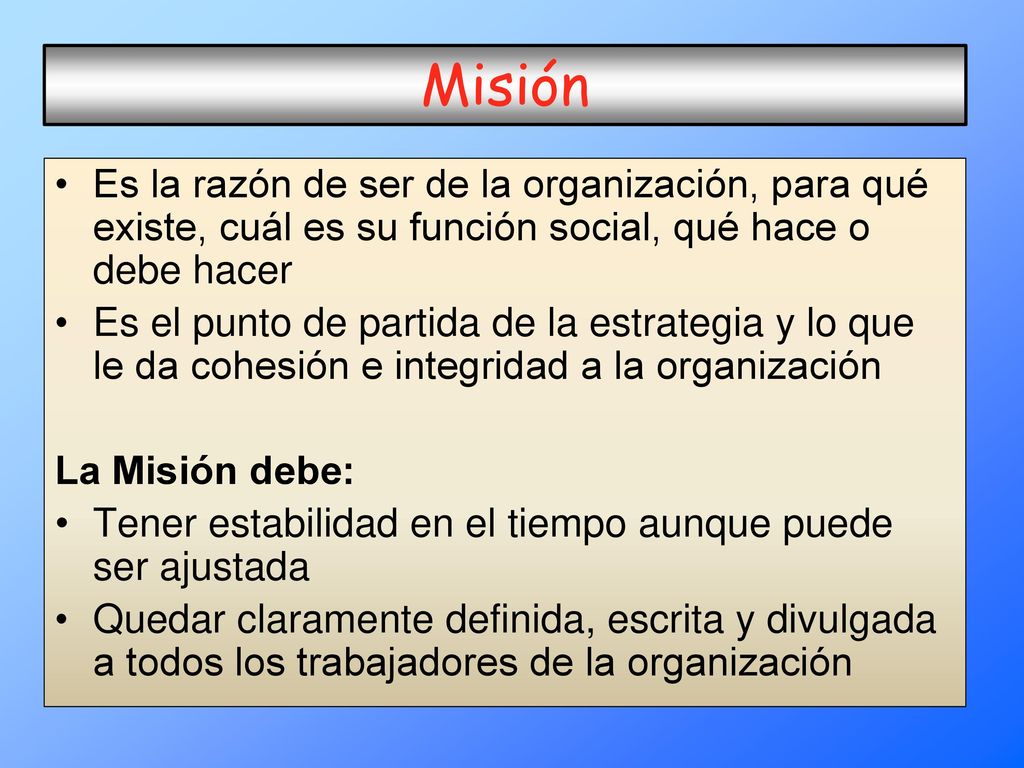 Misión Es la razón de ser de la organización, para qué existe, cuál es su función social, qué hace o debe hacer.