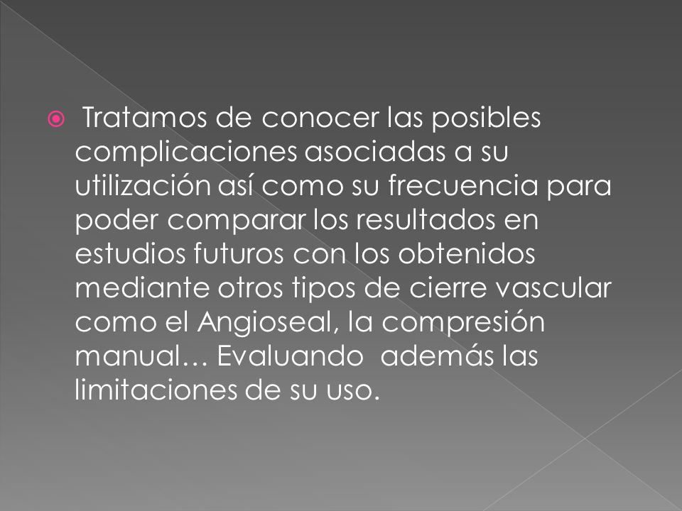 Tratamos de conocer las posibles complicaciones asociadas a su utilización así como su frecuencia para poder comparar los resultados en estudios futuros con los obtenidos mediante otros tipos de cierre vascular como el Angioseal, la compresión manual… Evaluando además las limitaciones de su uso.