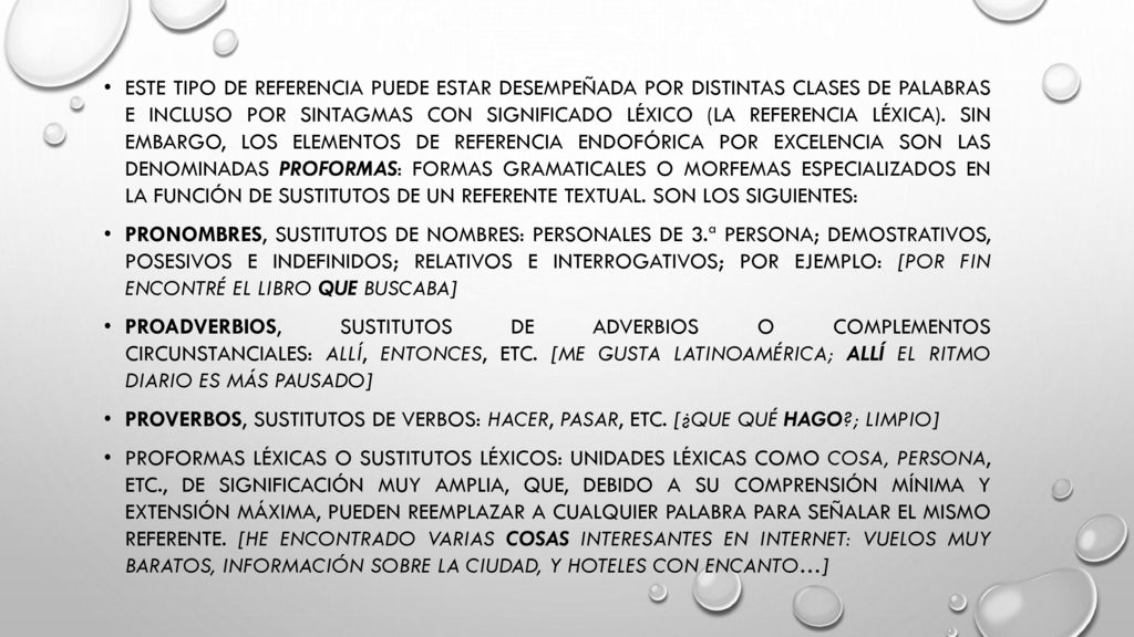 Este tipo de referencia puede estar desempeñada por distintas clases de palabras e incluso por sintagmas con significado léxico (la referencia léxica). Sin embargo, los elementos de referencia endofórica por excelencia son las denominadas proformas: formas gramaticales o morfemas especializados en la función de sustitutos de un referente textual. Son los siguientes: