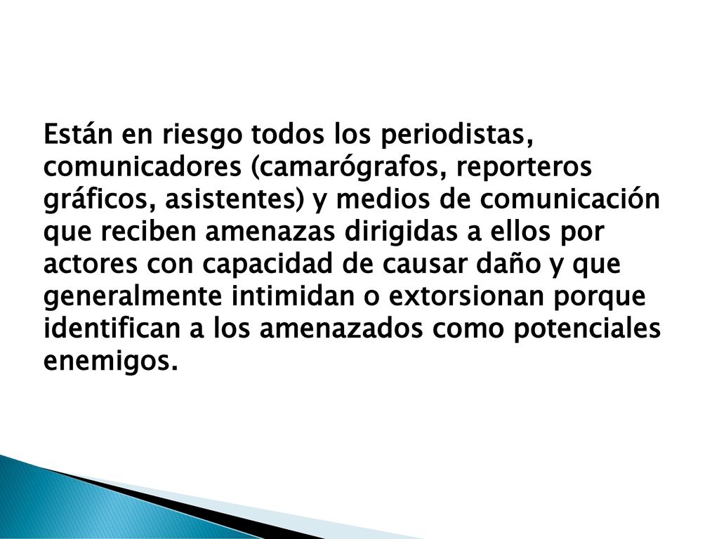 Están en riesgo todos los periodistas, comunicadores (camarógrafos, reporteros gráficos, asistentes) y medios de comunicación que reciben amenazas dirigidas a ellos por actores con capacidad de causar daño y que generalmente intimidan o extorsionan porque identifican a los amenazados como potenciales enemigos.