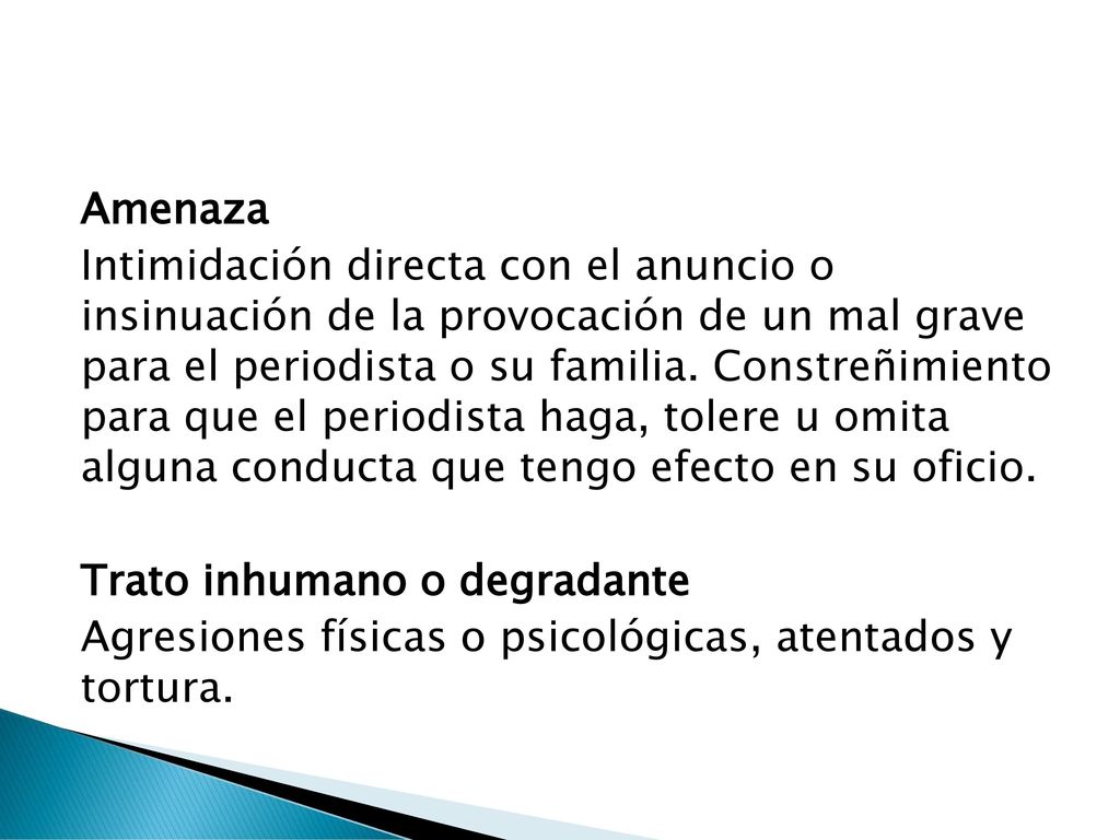 Amenaza Intimidación directa con el anuncio o insinuación de la provocación de un mal grave para el periodista o su familia.
