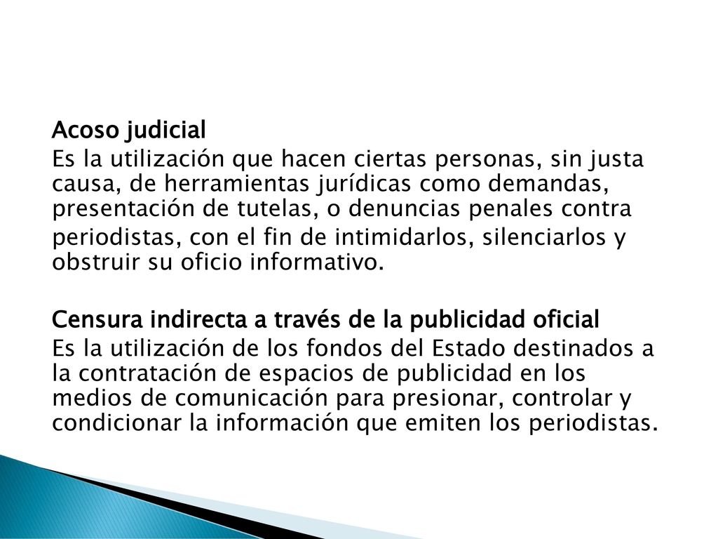 Acoso judicial Es la utilización que hacen ciertas personas, sin justa causa, de herramientas jurídicas como demandas, presentación de tutelas, o denuncias penales contra periodistas, con el fin de intimidarlos, silenciarlos y obstruir su oficio informativo.