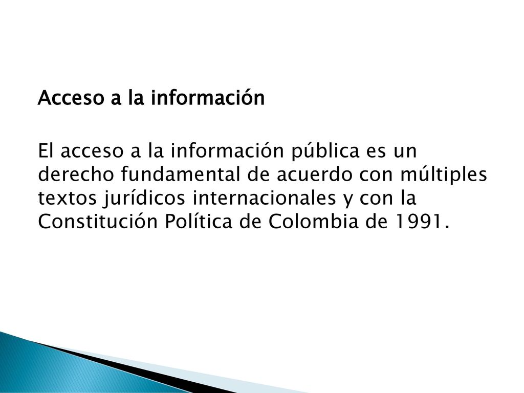 Acceso a la información El acceso a la información pública es un derecho fundamental de acuerdo con múltiples textos jurídicos internacionales y con la Constitución Política de Colombia de