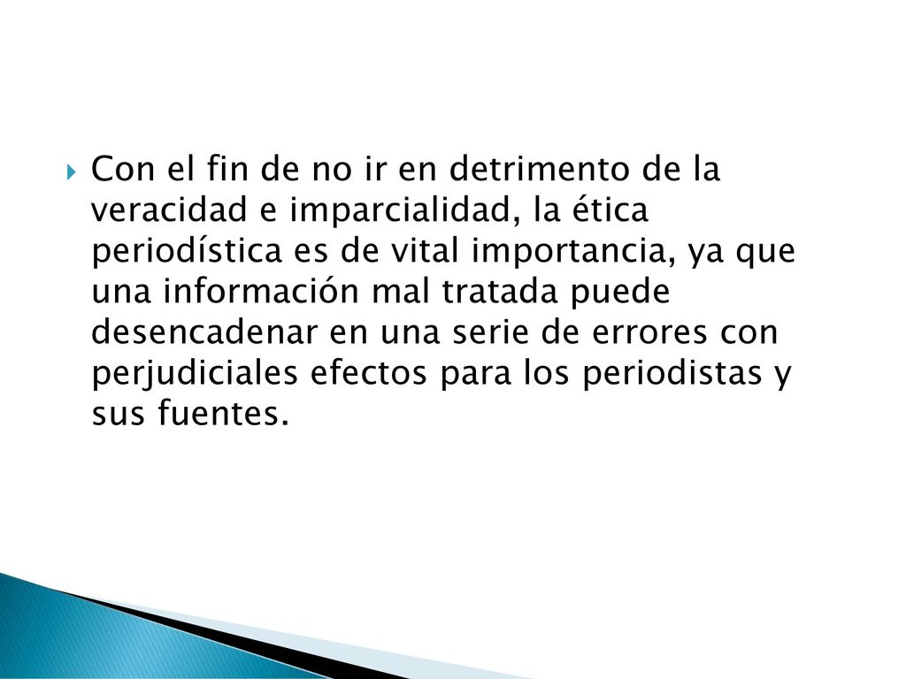 Con el fin de no ir en detrimento de la veracidad e imparcialidad, la ética periodística es de vital importancia, ya que una información mal tratada puede desencadenar en una serie de errores con perjudiciales efectos para los periodistas y sus fuentes.
