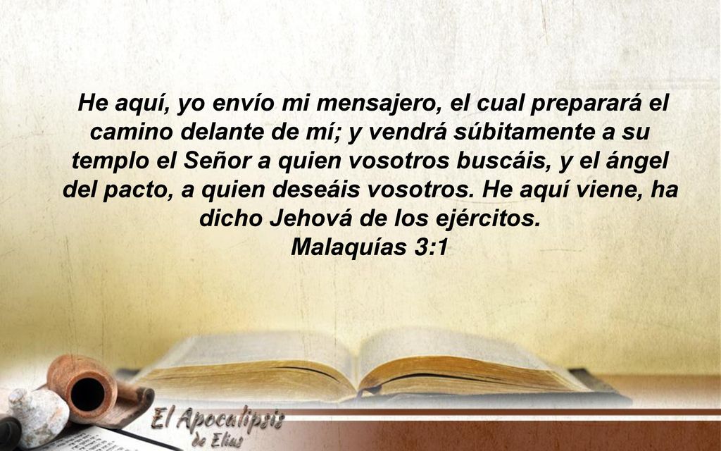 He aquí, yo envío mi mensajero, el cual preparará el camino delante de mí; y vendrá súbitamente a su templo el Señor a quien vosotros buscáis, y el ángel del pacto, a quien deseáis vosotros. He aquí viene, ha dicho Jehová de los ejércitos.
