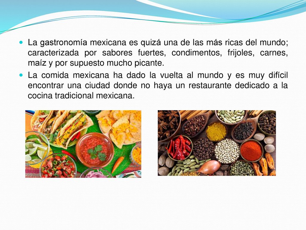La gastronomía mexicana es quizá una de las más ricas del mundo; caracterizada por sabores fuertes, condimentos, frijoles, carnes, maíz y por supuesto mucho picante.