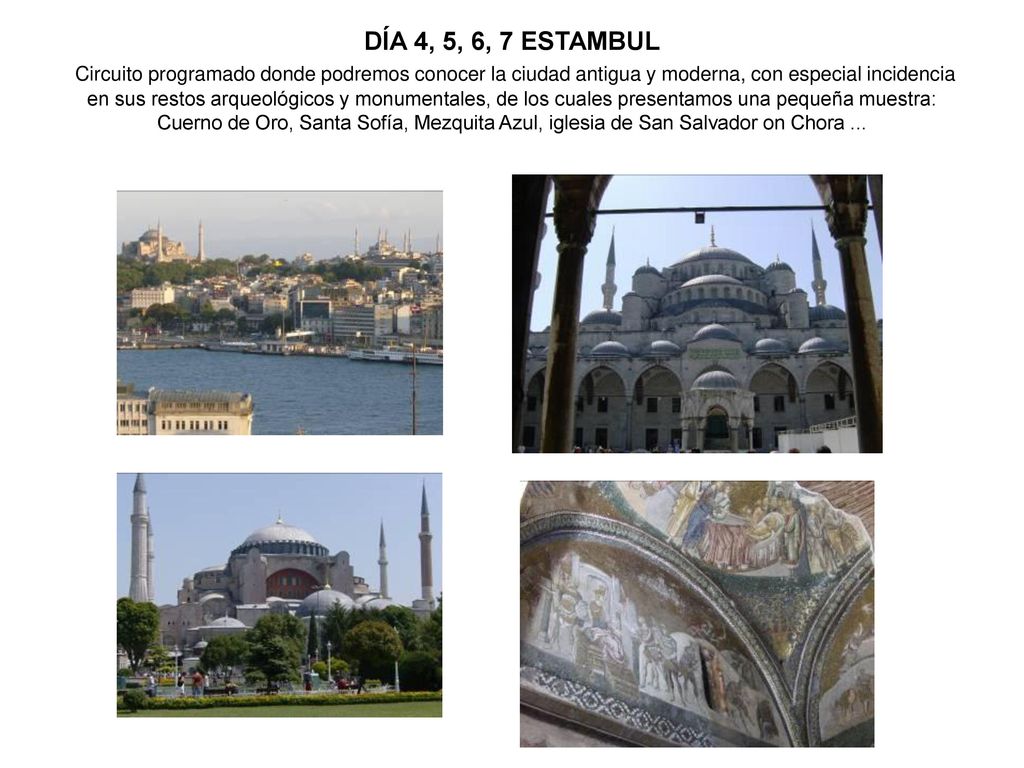 DÍA 4, 5, 6, 7 ESTAMBUL Circuito programado donde podremos conocer la ciudad antigua y moderna, con especial incidencia en sus restos arqueológicos y monumentales, de los cuales presentamos una pequeña muestra: Cuerno de Oro, Santa Sofía, Mezquita Azul, iglesia de San Salvador on Chora ...