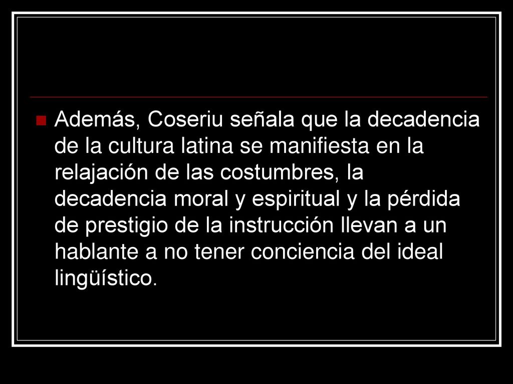 Además, Coseriu señala que la decadencia de la cultura latina se manifiesta en la relajación de las costumbres, la decadencia moral y espiritual y la pérdida de prestigio de la instrucción llevan a un hablante a no tener conciencia del ideal lingüístico.