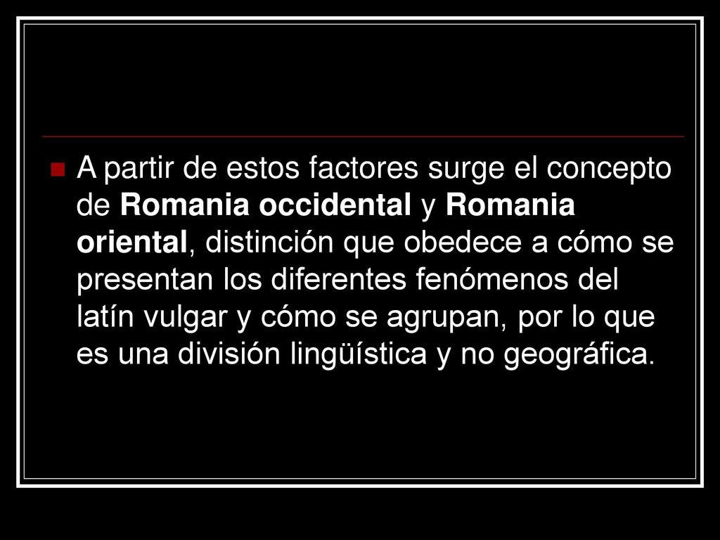 A partir de estos factores surge el concepto de Romania occidental y Romania oriental, distinción que obedece a cómo se presentan los diferentes fenómenos del latín vulgar y cómo se agrupan, por lo que es una división lingüística y no geográfica.