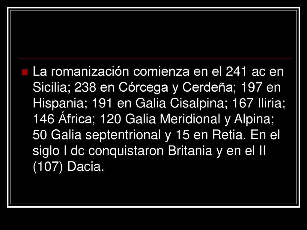 La romanización comienza en el 241 ac en Sicilia; 238 en Córcega y Cerdeña; 197 en Hispania; 191 en Galia Cisalpina; 167 Iliria; 146 África; 120 Galia Meridional y Alpina; 50 Galia septentrional y 15 en Retia.