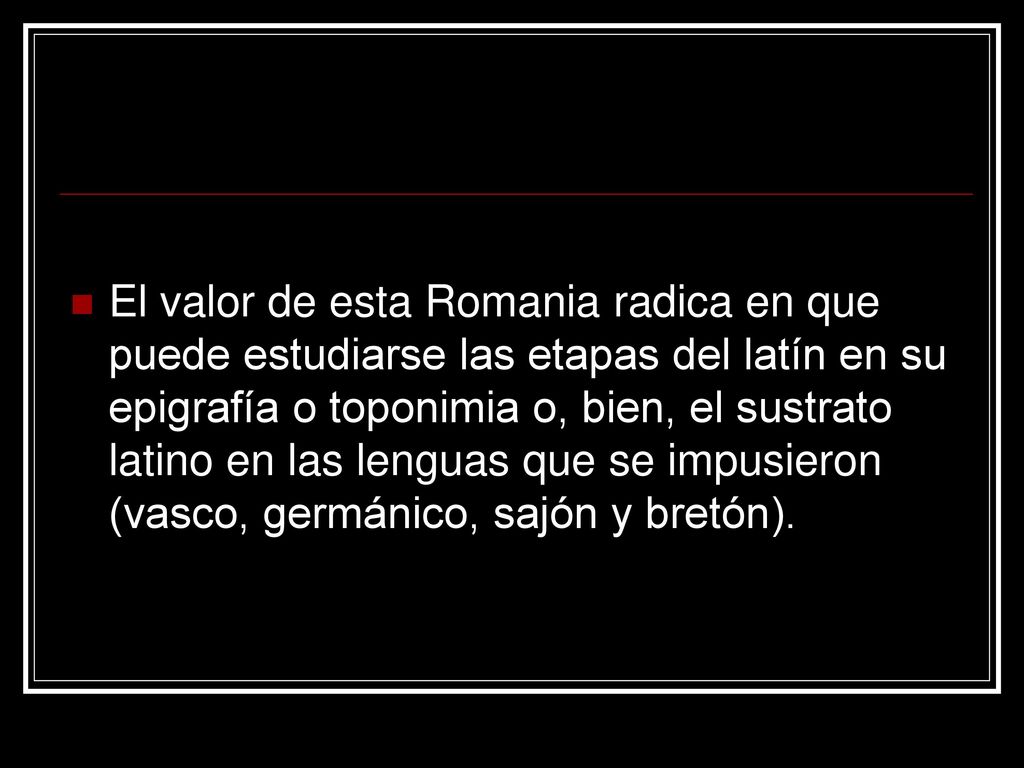 El valor de esta Romania radica en que puede estudiarse las etapas del latín en su epigrafía o toponimia o, bien, el sustrato latino en las lenguas que se impusieron (vasco, germánico, sajón y bretón).