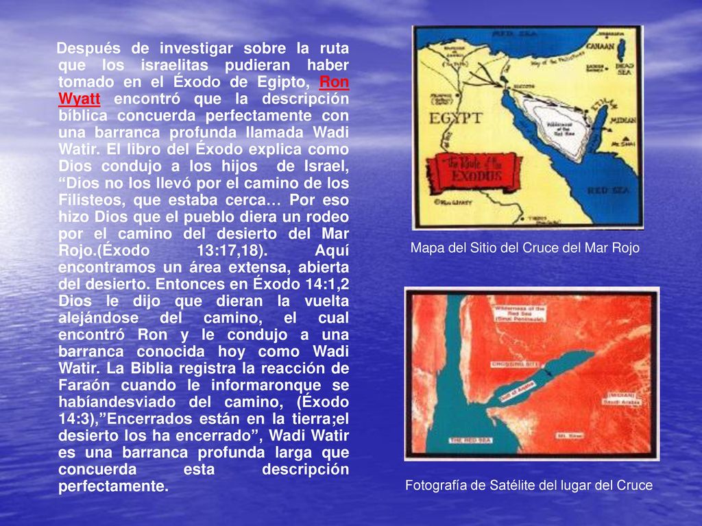 Después de investigar sobre la ruta que los israelitas pudieran haber tomado en el Éxodo de Egipto, Ron Wyatt encontró que la descripción bíblica concuerda perfectamente con una barranca profunda llamada Wadi Watir. El libro del Éxodo explica como Dios condujo a los hijos de Israel, Dios no los llevó por el camino de los Filisteos, que estaba cerca… Por eso hizo Dios que el pueblo diera un rodeo por el camino del desierto del Mar Rojo.(Éxodo 13:17,18). Aquí encontramos un área extensa, abierta del desierto. Entonces en Éxodo 14:1,2 Dios le dijo que dieran la vuelta alejándose del camino, el cual encontró Ron y le condujo a una barranca conocida hoy como Wadi Watir. La Biblia registra la reacción de Faraón cuando le informaronque se habíandesviado del camino, (Éxodo 14:3), Encerrados están en la tierra;el desierto los ha encerrado , Wadi Watir es una barranca profunda larga que concuerda esta descripción perfectamente.