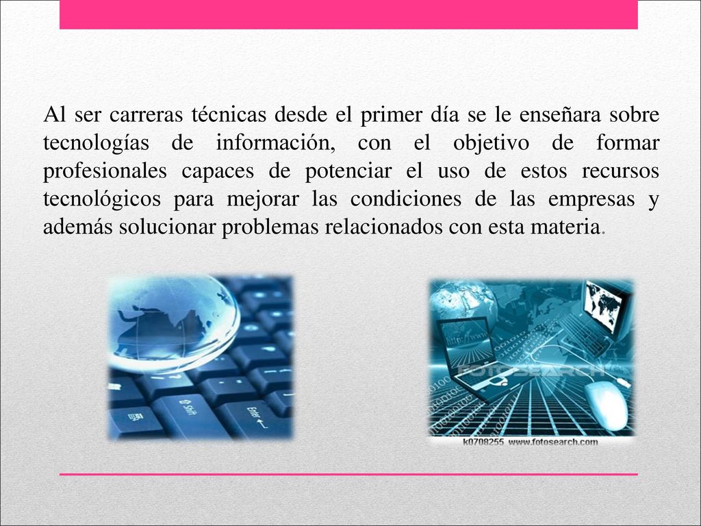 Al ser carreras técnicas desde el primer día se le enseñara sobre tecnologías de información, con el objetivo de formar profesionales capaces de potenciar el uso de estos recursos tecnológicos para mejorar las condiciones de las empresas y además solucionar problemas relacionados con esta materia.