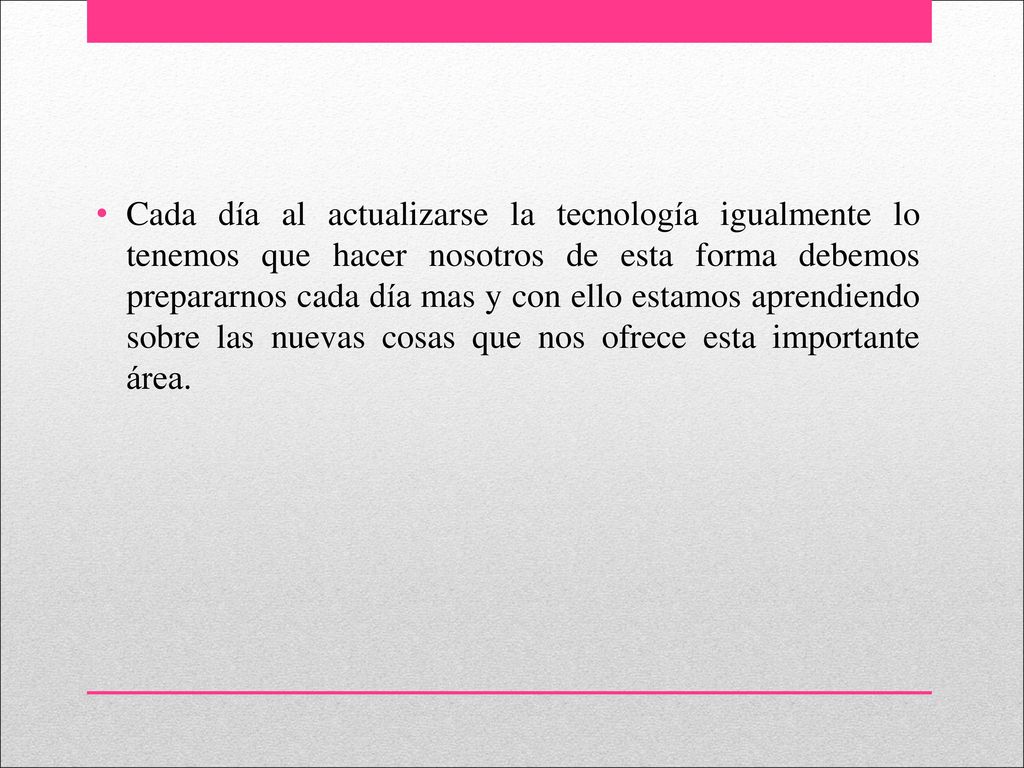 Cada día al actualizarse la tecnología igualmente lo tenemos que hacer nosotros de esta forma debemos prepararnos cada día mas y con ello estamos aprendiendo sobre las nuevas cosas que nos ofrece esta importante área.