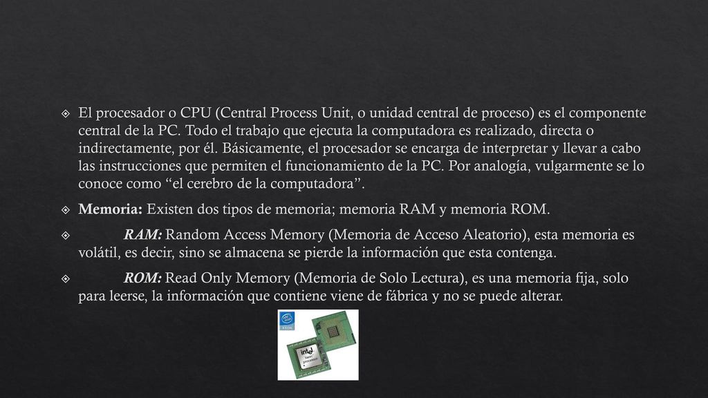 El procesador o CPU (Central Process Unit, o unidad central de proceso) es el componente central de la PC. Todo el trabajo que ejecuta la computadora es realizado, directa o indirectamente, por él. Básicamente, el procesador se encarga de interpretar y llevar a cabo las instrucciones que permiten el funcionamiento de la PC. Por analogía, vulgarmente se lo conoce como el cerebro de la computadora .