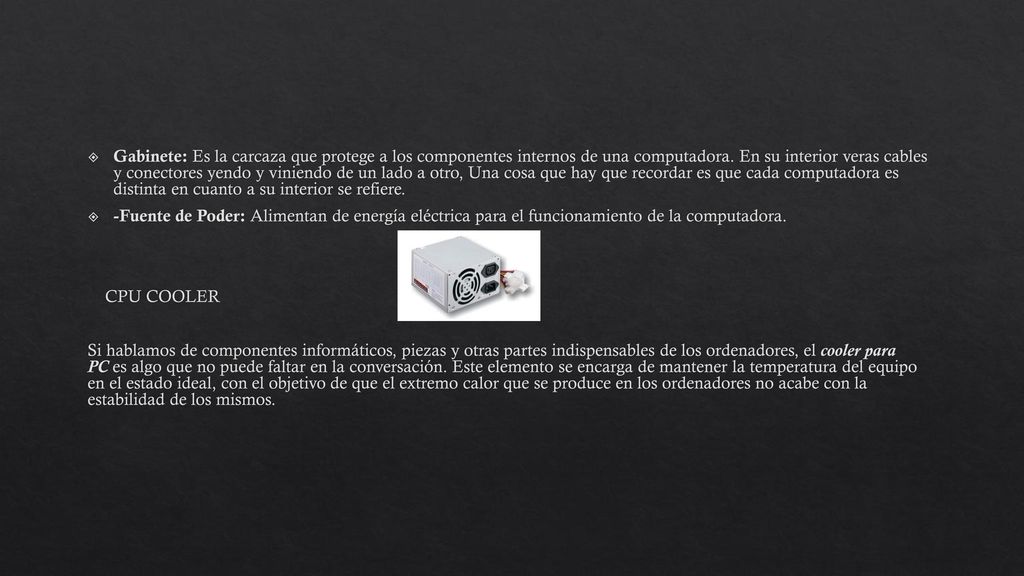 Gabinete: Es la carcaza que protege a los componentes internos de una computadora. En su interior veras cables y conectores yendo y viniendo de un lado a otro, Una cosa que hay que recordar es que cada computadora es distinta en cuanto a su interior se refiere.