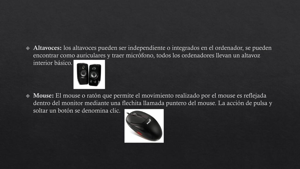 Altavoces: los altavoces pueden ser independiente o integrados en el ordenador, se pueden encontrar como auriculares y traer micrófono, todos los ordenadores llevan un altavoz interior básico.