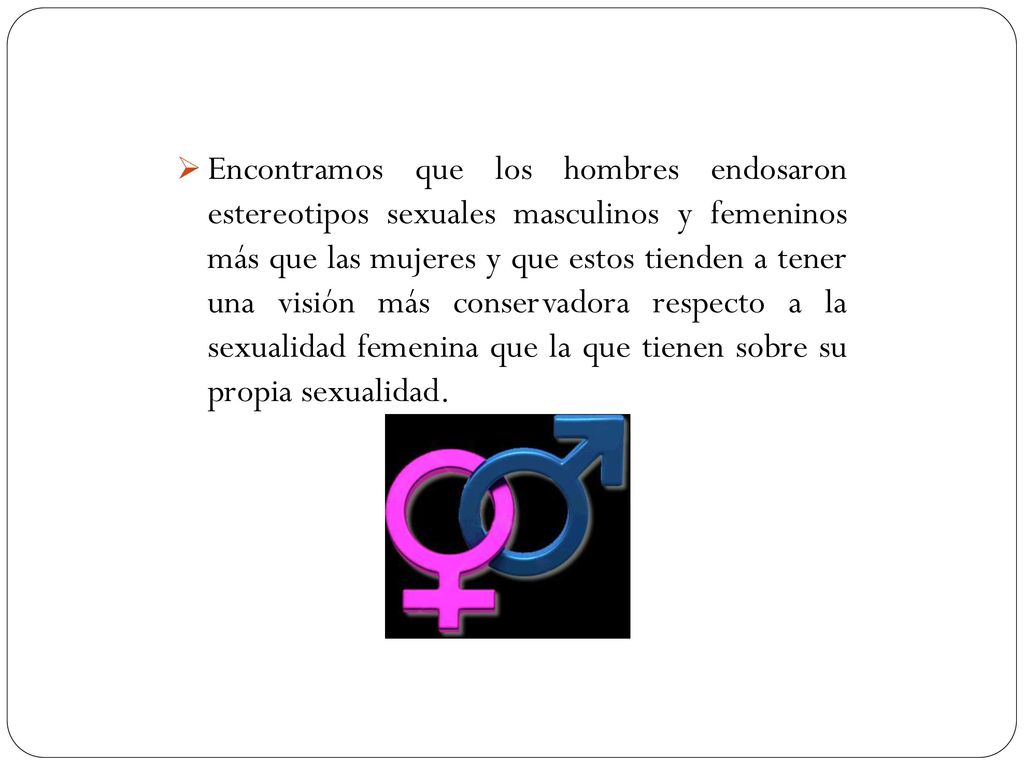 Encontramos que los hombres endosaron estereotipos sexuales masculinos y femeninos más que las mujeres y que estos tienden a tener una visión más conservadora respecto a la sexualidad femenina que la que tienen sobre su propia sexualidad.