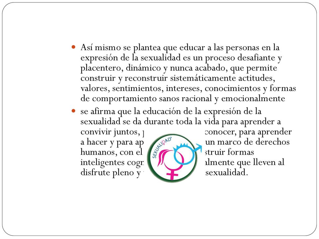 Así mismo se plantea que educar a las personas en la expresión de la sexualidad es un proceso desafiante y placentero, dinámico y nunca acabado, que permite construir y reconstruir sistemáticamente actitudes, valores, sentimientos, intereses, conocimientos y formas de comportamiento sanos racional y emocionalmente