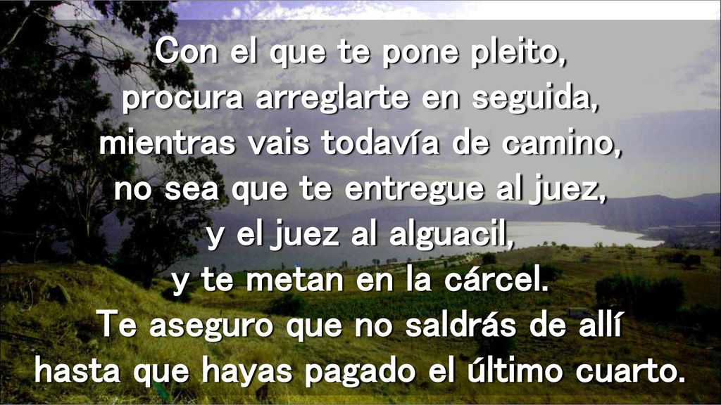 Con el que te pone pleito, procura arreglarte en seguida, mientras vais todavía de camino, no sea que te entregue al juez, y el juez al alguacil, y te metan en la cárcel.