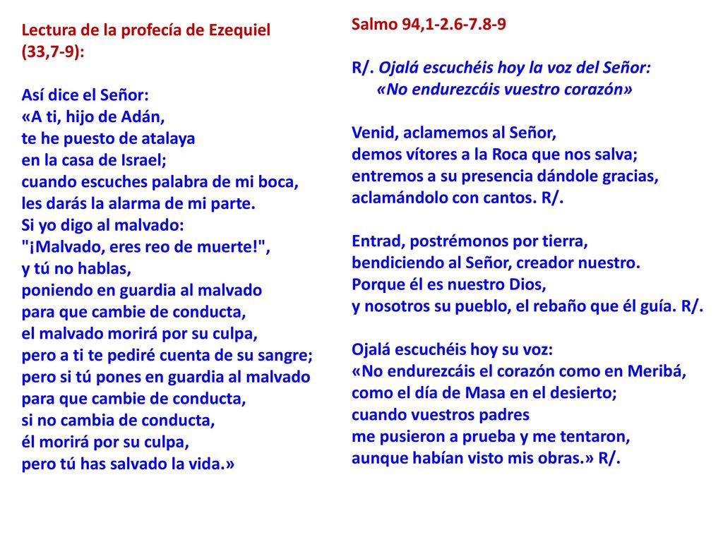 Salmo 94, R/. Ojalá escuchéis hoy la voz del Señor: «No endurezcáis vuestro corazón» Venid, aclamemos al Señor, demos vítores a la Roca que nos salva; entremos a su presencia dándole gracias, aclamándolo con cantos. R/. Entrad, postrémonos por tierra, bendiciendo al Señor, creador nuestro. Porque él es nuestro Dios, y nosotros su pueblo, el rebaño que él guía. R/. Ojalá escuchéis hoy su voz: «No endurezcáis el corazón como en Meribá, como el día de Masa en el desierto; cuando vuestros padres