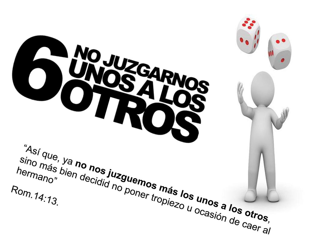 Así que, ya no nos juzguemos más los unos a los otros, sino más bien decidid no poner tropiezo u ocasión de caer al hermano