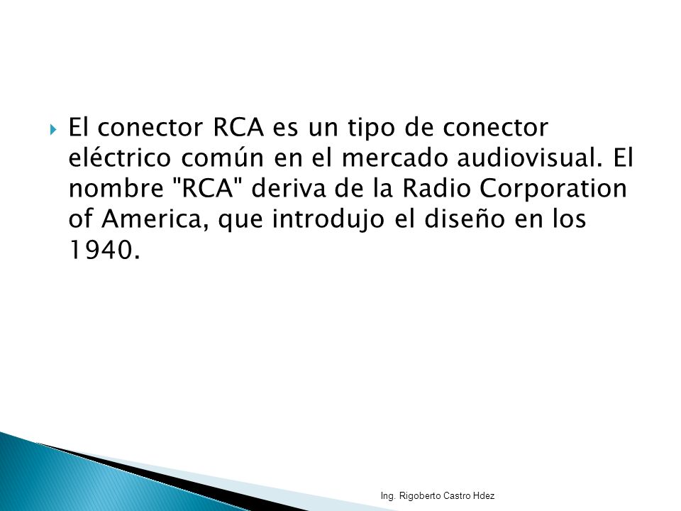 El conector RCA es un tipo de conector eléctrico común en el mercado audiovisual. El nombre RCA deriva de la Radio Corporation of America, que introdujo el diseño en los 1940.