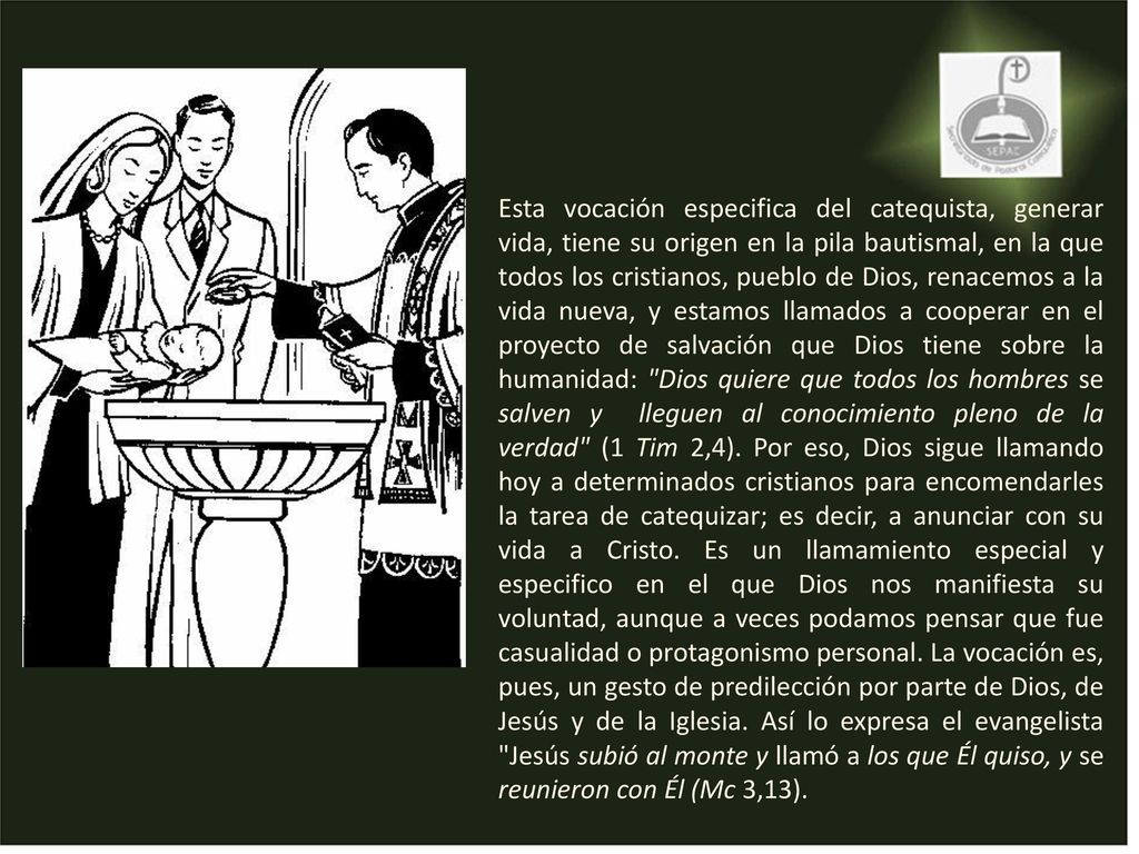 Esta vocación especifica del catequista, generar vida, tiene su origen en la pila bautismal, en la que todos los cristianos, pueblo de Dios, renacemos a la vida nueva, y estamos llamados a cooperar en el proyecto de salvación que Dios tiene sobre la humanidad: Dios quiere que todos los hombres se salven y lleguen al conocimiento pleno de la verdad (1 Tim 2,4).