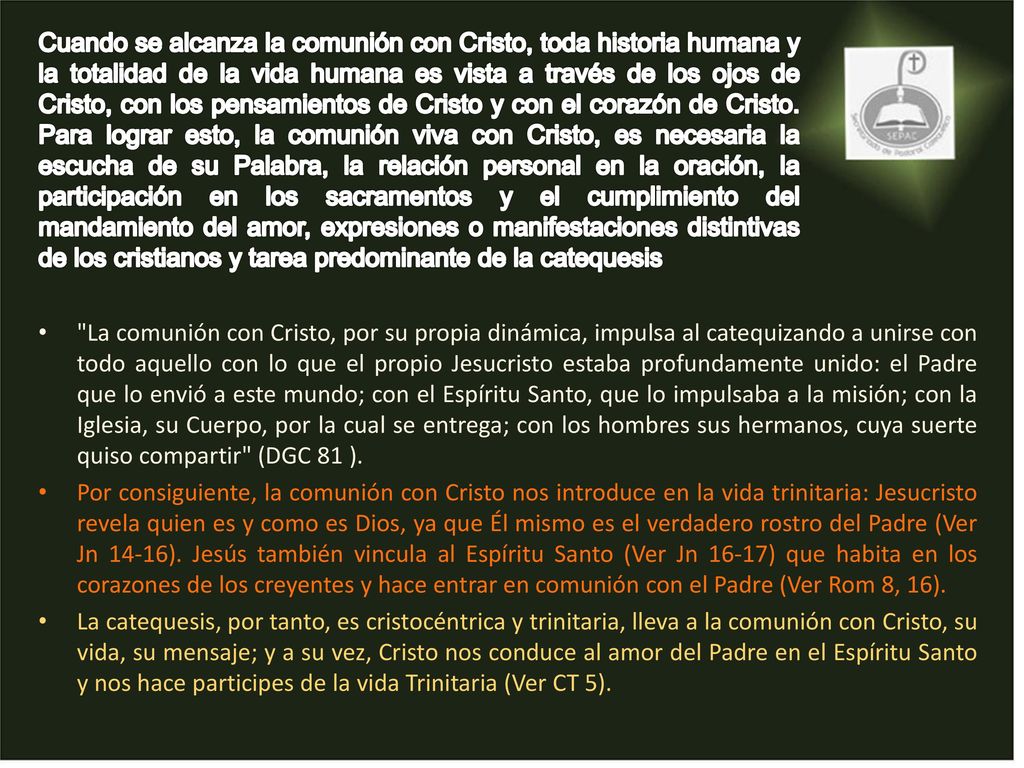 Cuando se alcanza la comunión con Cristo, toda historia humana y la totalidad de la vida humana es vista a través de los ojos de Cristo, con los pensamientos de Cristo y con el corazón de Cristo. Para lograr esto, la comunión viva con Cristo, es necesaria la escucha de su Palabra, la relación personal en la oración, la participación en los sacramentos y el cumplimiento del mandamiento del amor, expresiones o manifestaciones distintivas de los cristianos y tarea predominante de la catequesis