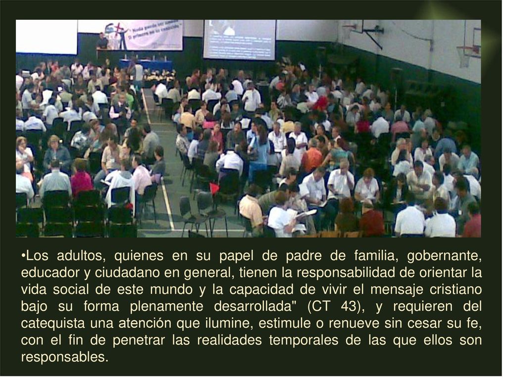 Los adultos, quienes en su papel de padre de familia, gobernante, educador y ciudadano en general, tienen la responsabilidad de orientar la vida social de este mundo y la capacidad de vivir el mensaje cristiano bajo su forma plenamente desarrollada (CT 43), y requieren del catequista una atención que ilumine, estimule o renueve sin cesar su fe, con el fin de penetrar las realidades temporales de las que ellos son responsables.