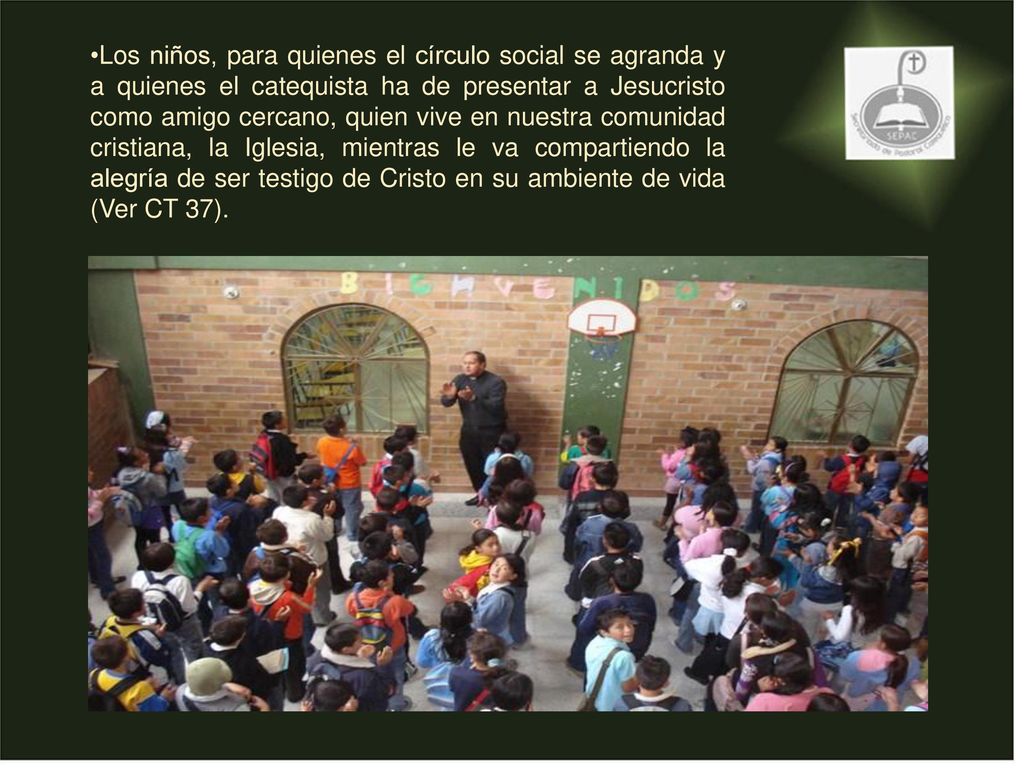 Los niños, para quienes el círculo social se agranda y a quienes el catequista ha de presentar a Jesucristo como amigo cercano, quien vive en nuestra comunidad cristiana, la Iglesia, mientras le va compartiendo la alegría de ser testigo de Cristo en su ambiente de vida (Ver CT 37).