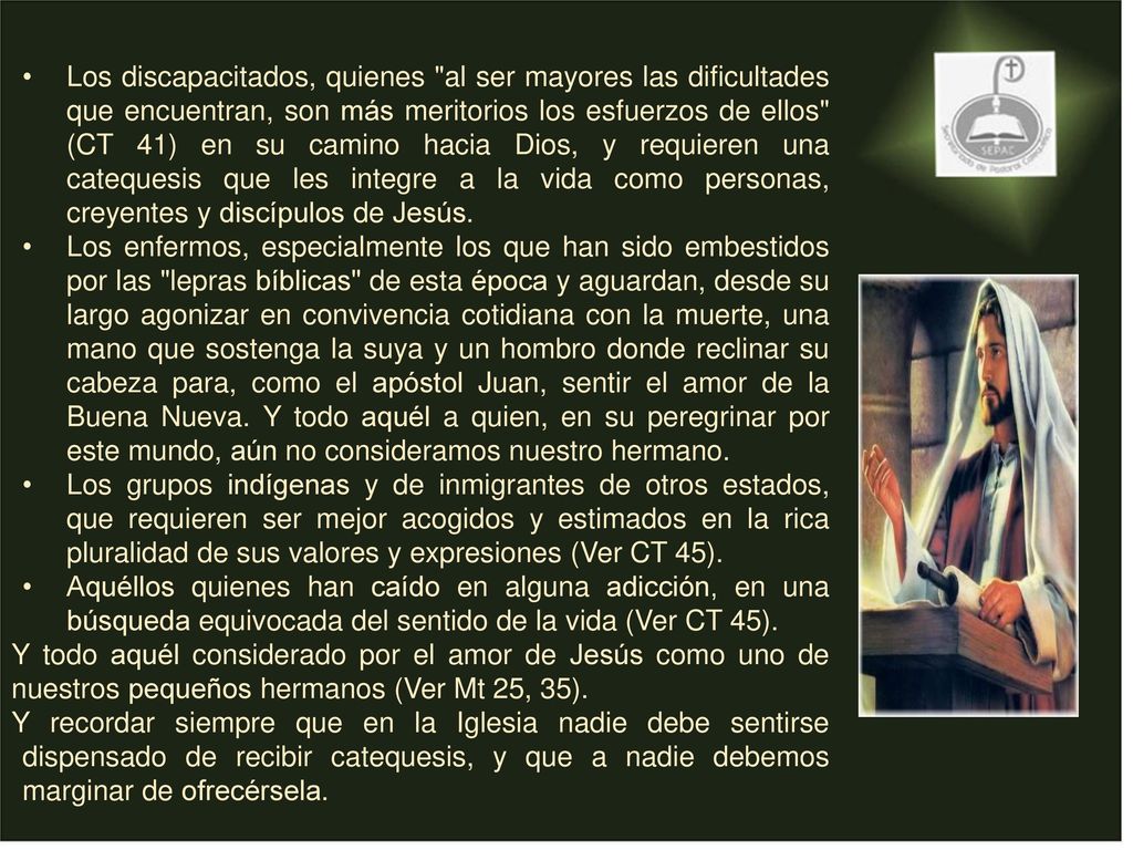 Los discapacitados, quienes al ser mayores las dificultades que encuentran, son más meritorios los esfuerzos de ellos (CT 41) en su camino hacia Dios, y requieren una catequesis que les integre a la vida como personas, creyentes y discípulos de Jesús.