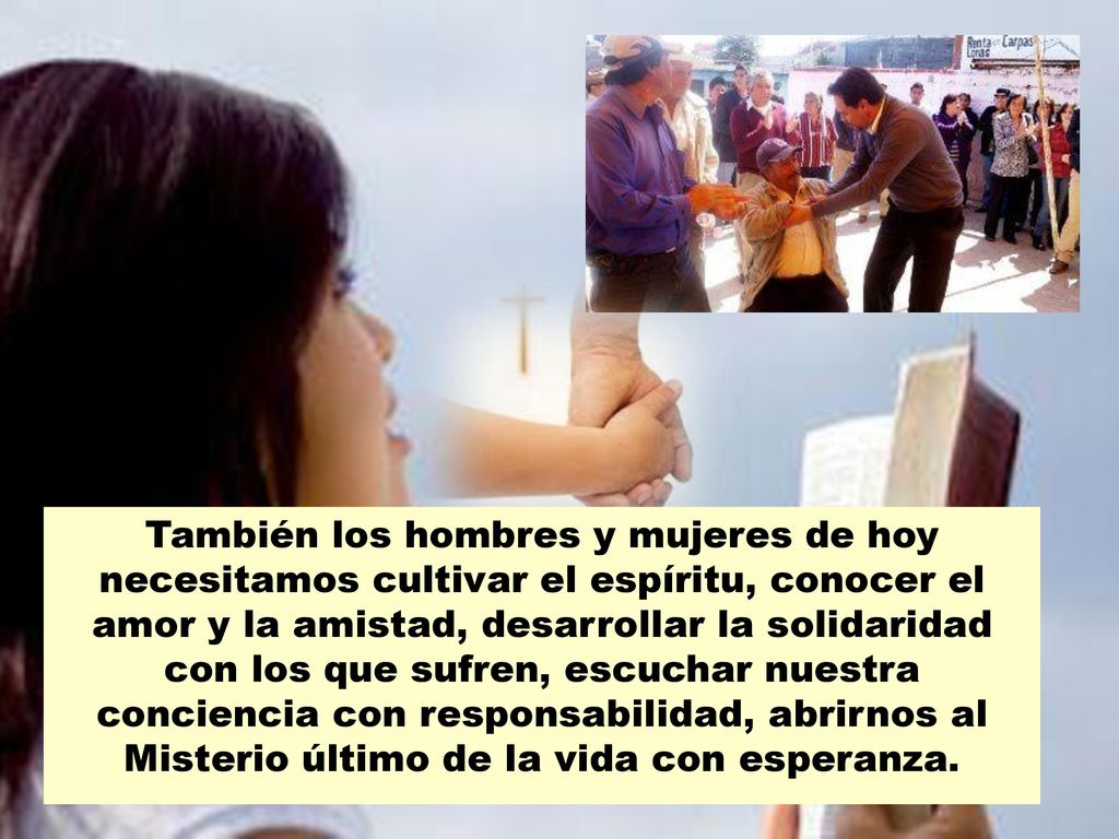 También los hombres y mujeres de hoy necesitamos cultivar el espíritu, conocer el amor y la amistad, desarrollar la solidaridad con los que sufren, escuchar nuestra conciencia con responsabilidad, abrirnos al Misterio último de la vida con esperanza.