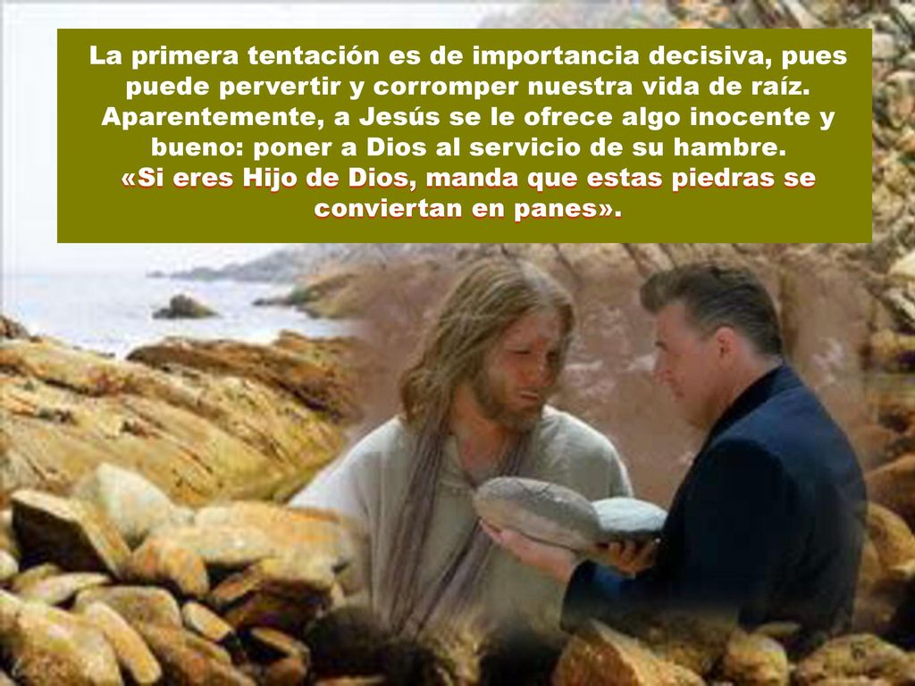 La primera tentación es de importancia decisiva, pues puede pervertir y corromper nuestra vida de raíz. Aparentemente, a Jesús se le ofrece algo inocente y bueno: poner a Dios al servicio de su hambre.