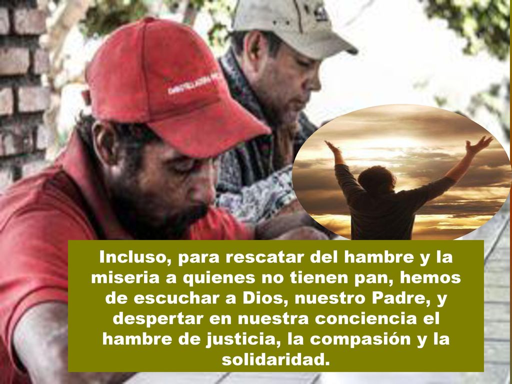 Incluso, para rescatar del hambre y la miseria a quienes no tienen pan, hemos de escuchar a Dios, nuestro Padre, y despertar en nuestra conciencia el hambre de justicia, la compasión y la solidaridad.