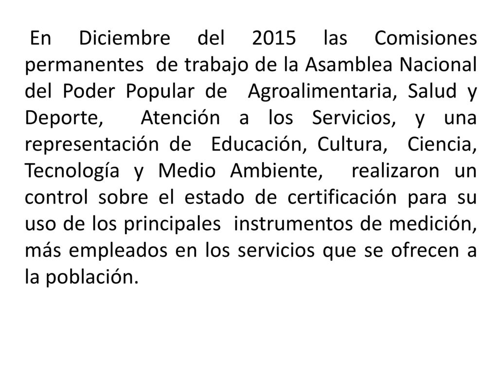 En Diciembre del 2015 las Comisiones permanentes de trabajo de la Asamblea Nacional del Poder Popular de Agroalimentaria, Salud y Deporte, Atención a los Servicios, y una representación de Educación, Cultura, Ciencia, Tecnología y Medio Ambiente, realizaron un control sobre el estado de certificación para su uso de los principales instrumentos de medición, más empleados en los servicios que se ofrecen a la población.